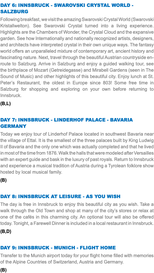 Day 6: Innsbruck - Swarovski Crystal World - Salzburg Following breakfast, we visit the amazing Swarovski Crystal World (Swarovski Kristallwelton). See Swarovski Crystal turned into a living experience. Highlights are the Chambers of Wonder, the Crystal Cloud and the expansive garden. See how Internationally and nationally recognized artists, designers, and architects have interpreted crystal in their own unique ways. The fantasy world offers an unparalleled mixture of contemporary art, ancient history and fascinating nature. Next, travel through the beautiful Austrian countryside en-route to Salzburg. Arrive in Salzburg and enjoy a guided walking tour, see the birthplace of Mozart (Getreidegasse) and Mirabell Gardens (seen in The Sound of Music) and other highlights of this beautiful city. Enjoy lunch at St. Peter’s Restaurant, the oldest in Europe since 803! Some free time in Salzburg for shopping and exploring on your own before returning to Innsbruck. (B,L) Day 7: Innsbruck - Linderhof Palace - Bavaria Germany Today we enjoy tour of Linderhof Palace located in southwest Bavaria near the village of Ettal. It is the smallest of the three palaces built by King Ludwig II of Bavaria and the only one which was actually completed and that he lived in most of the time from 1876. Walk the halls that were modeled after Versailles with an expert guide and bask in the luxury of past royals. Return to Innsbruck and experience a musical tradition of Austria during a Tyrolean folklore show hosted by local musical family. (B) Day 8: Innsbruck At Leisure - As You Wish The day is free in Innsbruck to enjoy this beautiful city as you wish. Take a walk through the Old Town and shop at many of the city’s stores or relax at one of the cafés in this charming city. An optional tour will also be offered today. Tonight, a Farewell Dinner is included in a local restaurant in Innsbruck. (B,D) Day 9: Innsbruck - Munich - Flight Home Transfer to the Munich airport today for your flight home filled with memories of the Alpine Countries of Switzerland, Austria and Germany. (B)
