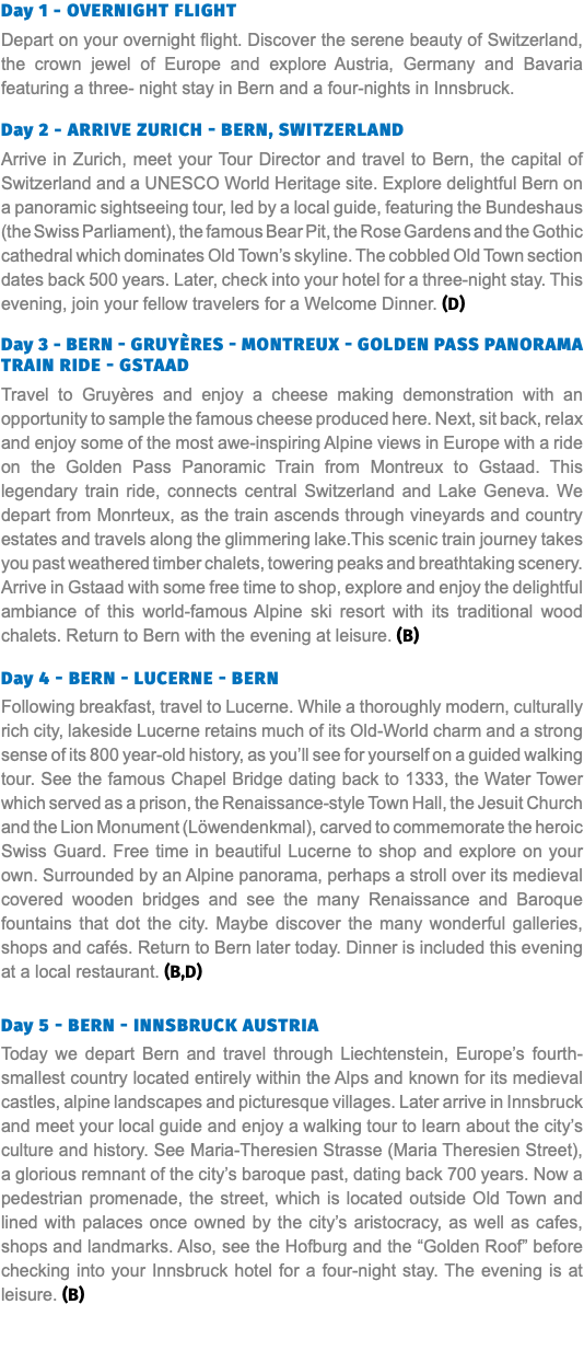 Day 1 - Overnight Flight Depart on your overnight flight. Discover the serene beauty of Switzerland, the crown jewel of Europe and explore Austria, Germany and Bavaria featuring a three- night stay in Bern and a four-nights in Innsbruck. Day 2 - Arrive Zurich - Bern, Switzerland Arrive in Zurich, meet your Tour Director and travel to Bern, the capital of Switzerland and a UNESCO World Heritage site. Explore delightful Bern on a panoramic sightseeing tour, led by a local guide, featuring the Bundeshaus (the Swiss Parliament), the famous Bear Pit, the Rose Gardens and the Gothic cathedral which dominates Old Town’s skyline. The cobbled Old Town section dates back 500 years. Later, check into your hotel for a three-night stay. This evening, join your fellow travelers for a Welcome Dinner. (D) Day 3 - Bern - Gruyères - Montreux - Golden Pass Panorama Train Ride - Gstaad Travel to Gruyères and enjoy a cheese making demonstration with an opportunity to sample the famous cheese produced here. Next, sit back, relax and enjoy some of the most awe-inspiring Alpine views in Europe with a ride on the Golden Pass Panoramic Train from Montreux to Gstaad. This legendary train ride, connects central Switzerland and Lake Geneva. We depart from Monrteux, as the train ascends through vineyards and country estates and travels along the glimmering lake.This scenic train journey takes you past weathered timber chalets, towering peaks and breathtaking scenery. Arrive in Gstaad with some free time to shop, explore and enjoy the delightful ambiance of this world-famous Alpine ski resort with its traditional wood chalets. Return to Bern with the evening at leisure. (B) Day 4 - Bern - Lucerne - Bern Following breakfast, travel to Lucerne. While a thoroughly modern, culturally rich city, lakeside Lucerne retains much of its Old-World charm and a strong sense of its 800 year-old history, as you’ll see for yourself on a guided walking tour. See the famous Chapel Bridge dating back to 1333, the Water Tower which served as a prison, the Renaissance-style Town Hall, the Jesuit Church and the Lion Monument (Löwendenkmal), carved to commemorate the heroic Swiss Guard. Free time in beautiful Lucerne to shop and explore on your own. Surrounded by an Alpine panorama, perhaps a stroll over its medieval covered wooden bridges and see the many Renaissance and Baroque fountains that dot the city. Maybe discover the many wonderful galleries, shops and cafés. Return to Bern later today. Dinner is included this evening at a local restaurant. (B,D) Day 5 - Bern - Innsbruck Austria Today we depart Bern and travel through Liechtenstein, Europe’s fourth-smallest country located entirely within the Alps and known for its medieval castles, alpine landscapes and picturesque villages. Later arrive in Innsbruck and meet your local guide and enjoy a walking tour to learn about the city’s culture and history. See Maria-Theresien Strasse (Maria Theresien Street), a glorious remnant of the city’s baroque past, dating back 700 years. Now a pedestrian promenade, the street, which is located outside Old Town and lined with palaces once owned by the city’s aristocracy, as well as cafes, shops and landmarks. Also, see the Hofburg and the “Golden Roof” before checking into your Innsbruck hotel for a four-night stay. The evening is at leisure. (B)  