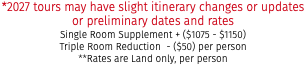 *2027 tours may have slight itinerary changes or updates or preliminary dates and rates Single Room Supplement + ($1075 - $1150) Triple Room Reduction - ($50) per person **Rates are Land only, per person