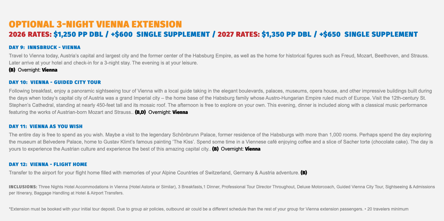 OPTIONAL 3-NIGHT VIENNA EXTENSION 2026 RATES: $1,250 pp dbl / +$600 Single supplement / 2027 RATES: $1,350 pp dbl / +$650 Single supplement Day 9: Innsbruck - Vienna Travel to Vienna today, Austria’s capital and largest city and the former center of the Habsburg Empire, as well as the home for historical figures such as Freud, Mozart, Beethoven, and Strauss. Later arrive at your hotel and check-in for a 3-night stay. The evening is at your leisure.  (B) Overnight: Vienna Day 10: Vienna - Guided City Tour Following breakfast, enjoy a panoramic sightseeing tour of Vienna with a local guide taking in the elegant boulevards, palaces, museums, opera house, and other impressive buildings built during the days when today’s capital city of Austria was a grand Imperial city – the home base of the Habsburg family whose Austro-Hungarian Empire ruled much of Europe. Visit the 12th-century St. Stephen’s Cathedral, standing at nearly 450-feet tall and its mosaic roof. The afternoon is free to explore on your own. This evening, dinner is included along with a classical music performance featuring the works of Austrian-born Mozart and Strauss.. (B,D) Overnight: Vienna Day 11: Vienna As You Wish The entire day is free to spend as you wish. Maybe a visit to the legendary Schönbrunn Palace, former residence of the Habsburgs with more than 1,000 rooms. Perhaps spend the day exploring the museum at Belvedere Palace, home to Gustav Klimt’s famous painting ‘The Kiss’. Spend some time in a Viennese café enjoying coffee and a slice of Sacher torte (chocolate cake). The day is yours to experience the Austrian culture and experience the best of this amazing capital city.. (B) Overnight: Vienna Day 12: Vienna - Flight Home Transfer to the airport for your flight home filled with memories of your Alpine Countries of Switzerland, Germany & Austria adventure. (B) Inclusions: Three Nights Hotel Accommodations in Vienna (Hotel Astoria or Similar), 3 Breakfasts,1 Dinner, Professional Tour Director Throughout, Deluxe Motorcoach, Guided Vienna City Tour, Sightseeing & Admissions per Itinerary, Baggage Handling at Hotel & Airport Transfers. *Extension must be booked with your initial tour deposit. Due to group air policies, outbound air could be a different schedule than the rest of your group for Vienna extension passengers. • 20 travelers minimum