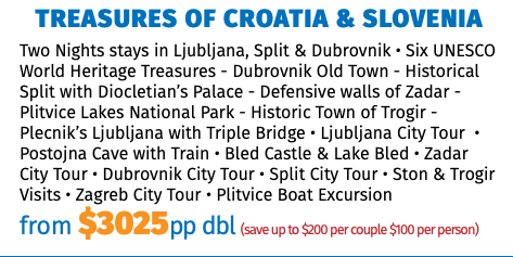 Treasures of Croatia & Slovenia Two Nights stays in Ljubljana, Split & Dubrovnik • Six UNESCO World Heritage Treasures - Dubrovnik Old Town - Historical Split with Diocletian’s Palace - Defensive walls of Zadar - Plitvice Lakes National Park - Historic Town of Trogir -Plecnik’s Ljubljana with Triple Bridge • Ljubljana City Tour  • Postojna Cave with Train • Bled Castle & Lake Bled • Zadar City Tour • Dubrovnik City Tour • Split City Tour • Ston & Trogir Visits • Zagreb City Tour • Plitvice Boat Excursion from $3025pp dbl (save up to $200 per couple $100 per person)