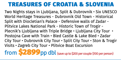 Treasures of Croatia & Slovenia Two Nights stays in Ljubljana, Split & Dubrovnik • Six UNESCO World Heritage Treasures - Dubrovnik Old Town - Historical Split with Diocletian’s Palace - Defensive walls of Zadar - Plitvice Lakes National Park - Historic Town of Trogir -Plecnik’s Ljubljana with Triple Bridge • Ljubljana City Tour  • Postojna Cave with Train • Bled Castle & Lake Bled • Zadar City Tour • Dubrovnik City Tour • Split City Tour • Ston & Trogir Visits • Zagreb City Tour • Plitvice Boat Excursion from $2899pp dbl (save up to $200 per couple $100 per person)