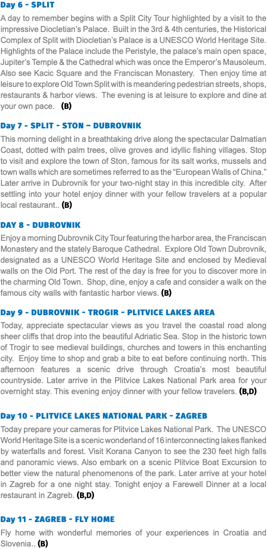 Day 6 - Split A day to remember begins with a Split City Tour highlighted by a visit to the impressive Diocletian’s Palace. Built in the 3rd & 4th centuries, the Historical Complex of Split with Diocletian’s Palace is a UNESCO World Heritage Site. Highlights of the Palace include the Peristyle, the palace’s main open space, Jupiter’s Temple & the Cathedral which was once the Emperor’s Mausoleum. Also see Kacic Square and the Franciscan Monastery. Then enjoy time at leisure to explore Old Town Split with is meandering pedestrian streets, shops, restaurants & harbor views. The evening is at leisure to explore and dine at your own pace. (B) Day 7 - Split - STON – Dubrovnik This morning delight in a breathtaking drive along the spectacular Dalmatian Coast, dotted with palm trees, olive groves and idyllic fishing villages. Stop to visit and explore the town of Ston, famous for its salt works, mussels and town walls which are sometimes referred to as the “European Walls of China.” Later arrive in Dubrovnik for your two-night stay in this incredible city. After settling into your hotel enjoy dinner with your fellow travelers at a popular local restaurant.. (B) Day 8 - Dubrovnik Enjoy a morning Dubrovnik City Tour featuring the harbor area, the Franciscan Monastery and the stately Baroque Cathedral. Explore Old Town Dubrovnik, designated as a UNESCO World Heritage Site and enclosed by Medieval walls on the Old Port. The rest of the day is free for you to discover more in the charming Old Town. Shop, dine, enjoy a cafe and consider a walk on the famous city walls with fantastic harbor views. (B) Day 9 - Dubrovnik - Trogir - Plitvice Lakes Area Today, appreciate spectacular views as you travel the coastal road along sheer cliffs that drop into the beautiful Adriatic Sea. Stop in the historic town of Trogir to see medieval buildings, churches and towers in this enchanting city. Enjoy time to shop and grab a bite to eat before continuing north. This afternoon features a scenic drive through Croatia’s most beautiful countryside. Later arrive in the Plitvice Lakes National Park area for your overnight stay. This evening enjoy dinner with your fellow travelers. (B,D) Day 10 - Plitvice lakes national park - Zagreb Today prepare your cameras for Plitvice Lakes National Park. The UNESCO World Heritage Site is a scenic wonderland of 16 interconnecting lakes flanked by waterfalls and forest. Visit Korana Canyon to see the 230 feet high falls and panoramic views. Also embark on a scenic Plitvice Boat Excursion to better view the natural phenomenons of the park. Later arrive at your hotel in Zagreb for a one night stay. Tonight enjoy a Farewell Dinner at a local restaurant in Zagreb. (B,D) Day 11 - Zagreb - fly home Fly home with wonderful memories of your experiences in Croatia and Slovenia.. (B)