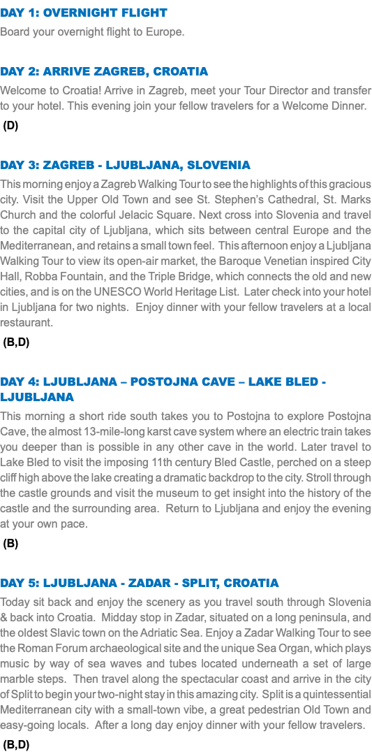 DAY 1: Overnight Flight Board your overnight flight to Europe. Day 2: Arrive Zagreb, Croatia Welcome to Croatia! Arrive in Zagreb, meet your Tour Director and transfer to your hotel. This evening join your fellow travelers for a Welcome Dinner. (D) Day 3: Zagreb - Ljubljana, SLOVENIA This morning enjoy a Zagreb Walking Tour to see the highlights of this gracious city. Visit the Upper Old Town and see St. Stephen’s Cathedral, St. Marks Church and the colorful Jelacic Square. Next cross into Slovenia and travel to the capital city of Ljubljana, which sits between central Europe and the Mediterranean, and retains a small town feel. This afternoon enjoy a Ljubljana Walking Tour to view its open-air market, the Baroque Venetian inspired City Hall, Robba Fountain, and the Triple Bridge, which connects the old and new cities, and is on the UNESCO World Heritage List. Later check into your hotel in Ljubljana for two nights. Enjoy dinner with your fellow travelers at a local restaurant. (B,D) Day 4: Ljubljana – Postojna CAVE – Lake Bled - Ljubljana This morning a short ride south takes you to Postojna to explore Postojna Cave, the almost 13-mile-long karst cave system where an electric train takes you deeper than is possible in any other cave in the world. Later travel to Lake Bled to visit the imposing 11th century Bled Castle, perched on a steep cliff high above the lake creating a dramatic backdrop to the city. Stroll through the castle grounds and visit the museum to get insight into the history of the castle and the surrounding area. Return to Ljubljana and enjoy the evening at your own pace. (B) Day 5: Ljubljana - Zadar - Split, Croatia Today sit back and enjoy the scenery as you travel south through Slovenia & back into Croatia. Midday stop in Zadar, situated on a long peninsula, and the oldest Slavic town on the Adriatic Sea. Enjoy a Zadar Walking Tour to see the Roman Forum archaeological site and the unique Sea Organ, which plays music by way of sea waves and tubes located underneath a set of large marble steps. Then travel along the spectacular coast and arrive in the city of Split to begin your two-night stay in this amazing city. Split is a quintessential Mediterranean city with a small-town vibe, a great pedestrian Old Town and easy-going locals. After a long day enjoy dinner with your fellow travelers. (B,D)