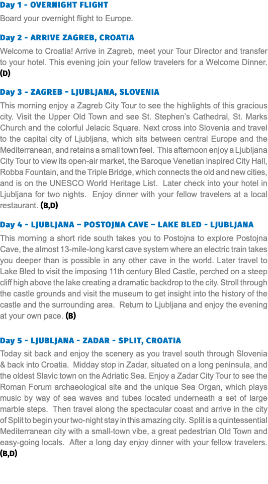 Day 1 - Overnight Flight Board your overnight flight to Europe. Day 2 - Arrive Zagreb, Croatia Welcome to Croatia! Arrive in Zagreb, meet your Tour Director and transfer to your hotel. This evening join your fellow travelers for a Welcome Dinner. (D) Day 3 - Zagreb - Ljubljana, SLOVENIA This morning enjoy a Zagreb City Tour to see the highlights of this gracious city. Visit the Upper Old Town and see St. Stephen’s Cathedral, St. Marks Church and the colorful Jelacic Square. Next cross into Slovenia and travel to the capital city of Ljubljana, which sits between central Europe and the Mediterranean, and retains a small town feel. This afternoon enjoy a Ljubljana City Tour to view its open-air market, the Baroque Venetian inspired City Hall, Robba Fountain, and the Triple Bridge, which connects the old and new cities, and is on the UNESCO World Heritage List. Later check into your hotel in Ljubljana for two nights. Enjoy dinner with your fellow travelers at a local restaurant. (B,D) Day 4 - Ljubljana – Postojna CAVE – Lake Bled - Ljubljana This morning a short ride south takes you to Postojna to explore Postojna Cave, the almost 13-mile-long karst cave system where an electric train takes you deeper than is possible in any other cave in the world. Later travel to Lake Bled to visit the imposing 11th century Bled Castle, perched on a steep cliff high above the lake creating a dramatic backdrop to the city. Stroll through the castle grounds and visit the museum to get insight into the history of the castle and the surrounding area. Return to Ljubljana and enjoy the evening at your own pace. (B) Day 5 - Ljubljana - Zadar - Split, Croatia Today sit back and enjoy the scenery as you travel south through Slovenia & back into Croatia. Midday stop in Zadar, situated on a long peninsula, and the oldest Slavic town on the Adriatic Sea. Enjoy a Zadar City Tour to see the Roman Forum archaeological site and the unique Sea Organ, which plays music by way of sea waves and tubes located underneath a set of large marble steps. Then travel along the spectacular coast and arrive in the city of Split to begin your two-night stay in this amazing city. Split is a quintessential Mediterranean city with a small-town vibe, a great pedestrian Old Town and easy-going locals. After a long day enjoy dinner with your fellow travelers. (B,D)  