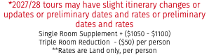 *2027/28 tours may have slight itinerary changes or updates or preliminary dates and rates or preliminary dates and rates Single Room Supplement + ($1050 - $1100) Triple Room Reduction - ($50) per person **Rates are Land only, per person