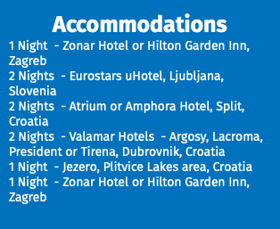 Accommodations 1 Night - Zonar Hotel or Hilton Garden Inn, Zagreb 2 Nights - Eurostars uHotel, Ljubljana, Slovenia 2 Nights - Atrium or Amphora Hotel, Split, Croatia 2 Nights - Valamar Hotels - Argosy, Lacroma, President or Tirena, Dubrovnik, Croatia 1 Night - Jezero, Plitvice Lakes area, Croatia 1 Night - Zonar Hotel or Hilton Garden Inn, Zagreb 