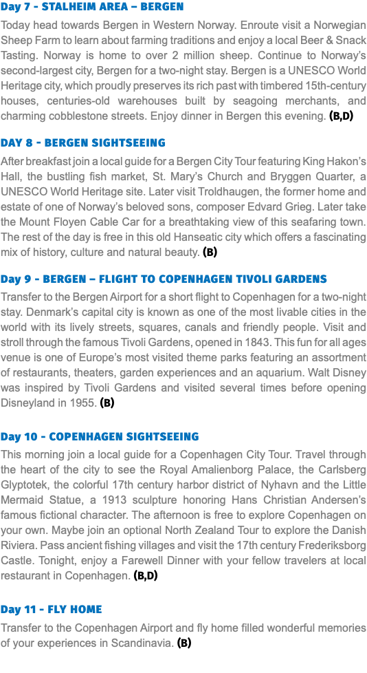 Day 7 - STALHEIM AREA – BERGEN Today head towards Bergen in Western Norway. Enroute visit a Norwegian Sheep Farm to learn about farming traditions and enjoy a local Beer & Snack Tasting. Norway is home to over 2 million sheep. Continue to Norway’s second-largest city, Bergen for a two-night stay. Bergen is a UNESCO World Heritage city, which proudly preserves its rich past with timbered 15th-century houses, centuries-old warehouses built by seagoing merchants, and charming cobblestone streets. Enjoy dinner in Bergen this evening. (B,D) Day 8 - BERGEN SIGHTSEEING After breakfast join a local guide for a Bergen City Tour featuring King Hakon’s Hall, the bustling fish market, St. Mary’s Church and Bryggen Quarter, a UNESCO World Heritage site. Later visit Troldhaugen, the former home and estate of one of Norway’s beloved sons, composer Edvard Grieg. Later take the Mount Floyen Cable Car for a breathtaking view of this seafaring town. The rest of the day is free in this old Hanseatic city which offers a fascinating mix of history, culture and natural beauty. (B) Day 9 - BERGEN – FLIGHT TO COPENHAGEN TIVOLI GARDENS Transfer to the Bergen Airport for a short flight to Copenhagen for a two-night stay. Denmark’s capital city is known as one of the most livable cities in the world with its lively streets, squares, canals and friendly people. Visit and stroll through the famous Tivoli Gardens, opened in 1843. This fun for all ages venue is one of Europe’s most visited theme parks featuring an assortment of restaurants, theaters, garden experiences and an aquarium. Walt Disney was inspired by Tivoli Gardens and visited several times before opening Disneyland in 1955. (B) Day 10 - COPENHAGEN SIGHTSEEING This morning join a local guide for a Copenhagen City Tour. Travel through the heart of the city to see the Royal Amalienborg Palace, the Carlsberg Glyptotek, the colorful 17th century harbor district of Nyhavn and the Little Mermaid Statue, a 1913 sculpture honoring Hans Christian Andersen’s famous fictional character. The afternoon is free to explore Copenhagen on your own. Maybe join an optional North Zealand Tour to explore the Danish Riviera. Pass ancient fishing villages and visit the 17th century Frederiksborg Castle. Tonight, enjoy a Farewell Dinner with your fellow travelers at local restaurant in Copenhagen. (B,D) Day 11 - fly home Transfer to the Copenhagen Airport and fly home filled wonderful memories of your experiences in Scandinavia. (B)