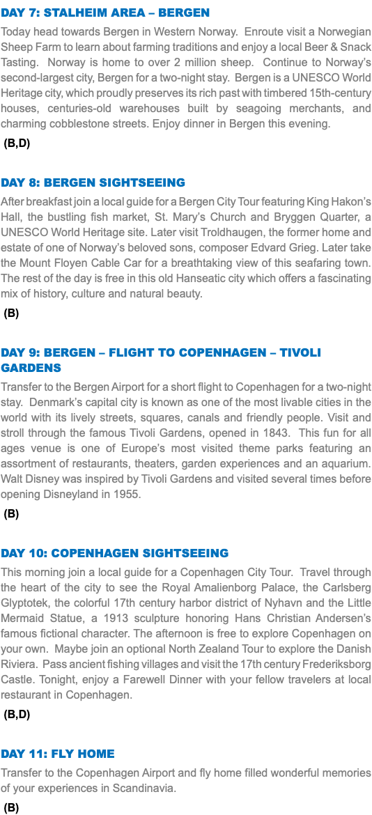 Day 7: Stalheim AREA – Bergen Today head towards Bergen in Western Norway. Enroute visit a Norwegian Sheep Farm to learn about farming traditions and enjoy a local Beer & Snack Tasting. Norway is home to over 2 million sheep. Continue to Norway’s second-largest city, Bergen for a two-night stay. Bergen is a UNESCO World Heritage city, which proudly preserves its rich past with timbered 15th-century houses, centuries-old warehouses built by seagoing merchants, and charming cobblestone streets. Enjoy dinner in Bergen this evening. (B,D) Day 8: Bergen Sightseeing After breakfast join a local guide for a Bergen City Tour featuring King Hakon’s Hall, the bustling fish market, St. Mary’s Church and Bryggen Quarter, a UNESCO World Heritage site. Later visit Troldhaugen, the former home and estate of one of Norway’s beloved sons, composer Edvard Grieg. Later take the Mount Floyen Cable Car for a breathtaking view of this seafaring town. The rest of the day is free in this old Hanseatic city which offers a fascinating mix of history, culture and natural beauty. (B) Day 9: Bergen – Flight to Copenhagen – Tivoli Gardens Transfer to the Bergen Airport for a short flight to Copenhagen for a two-night stay. Denmark’s capital city is known as one of the most livable cities in the world with its lively streets, squares, canals and friendly people. Visit and stroll through the famous Tivoli Gardens, opened in 1843. This fun for all ages venue is one of Europe’s most visited theme parks featuring an assortment of restaurants, theaters, garden experiences and an aquarium. Walt Disney was inspired by Tivoli Gardens and visited several times before opening Disneyland in 1955. (B) Day 10: Copenhagen Sightseeing This morning join a local guide for a Copenhagen City Tour. Travel through the heart of the city to see the Royal Amalienborg Palace, the Carlsberg Glyptotek, the colorful 17th century harbor district of Nyhavn and the Little Mermaid Statue, a 1913 sculpture honoring Hans Christian Andersen’s famous fictional character. The afternoon is free to explore Copenhagen on your own. Maybe join an optional North Zealand Tour to explore the Danish Riviera. Pass ancient fishing villages and visit the 17th century Frederiksborg Castle. Tonight, enjoy a Farewell Dinner with your fellow travelers at local restaurant in Copenhagen. (B,D) Day 11: Fly Home Transfer to the Copenhagen Airport and fly home filled wonderful memories of your experiences in Scandinavia. (B)