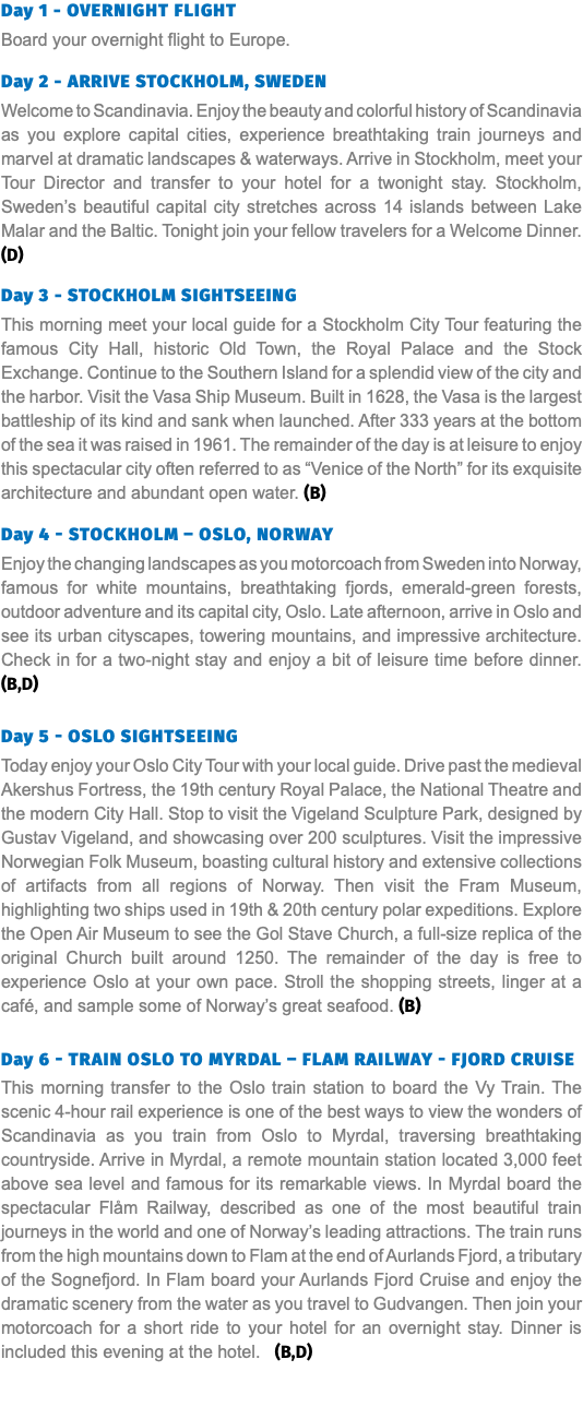 Day 1 - Overnight Flight Board your overnight flight to Europe. Day 2 - ARRIVE STOCKHOLM, SWEDEN Welcome to Scandinavia. Enjoy the beauty and colorful history of Scandinavia as you explore capital cities, experience breathtaking train journeys and marvel at dramatic landscapes & waterways. Arrive in Stockholm, meet your Tour Director and transfer to your hotel for a twonight stay. Stockholm, Sweden’s beautiful capital city stretches across 14 islands between Lake Malar and the Baltic. Tonight join your fellow travelers for a Welcome Dinner. (D) Day 3 - STOCKHOLM SIGHTSEEING This morning meet your local guide for a Stockholm City Tour featuring the famous City Hall, historic Old Town, the Royal Palace and the Stock Exchange. Continue to the Southern Island for a splendid view of the city and the harbor. Visit the Vasa Ship Museum. Built in 1628, the Vasa is the largest battleship of its kind and sank when launched. After 333 years at the bottom of the sea it was raised in 1961. The remainder of the day is at leisure to enjoy this spectacular city often referred to as “Venice of the North” for its exquisite architecture and abundant open water. (B) Day 4 - STOCKHOLM – OSLO, NORWAY Enjoy the changing landscapes as you motorcoach from Sweden into Norway, famous for white mountains, breathtaking fjords, emerald-green forests, outdoor adventure and its capital city, Oslo. Late afternoon, arrive in Oslo and see its urban cityscapes, towering mountains, and impressive architecture. Check in for a two-night stay and enjoy a bit of leisure time before dinner. (B,D) Day 5 - OSLO SIGHTSEEING Today enjoy your Oslo City Tour with your local guide. Drive past the medieval Akershus Fortress, the 19th century Royal Palace, the National Theatre and the modern City Hall. Stop to visit the Vigeland Sculpture Park, designed by Gustav Vigeland, and showcasing over 200 sculptures. Visit the impressive Norwegian Folk Museum, boasting cultural history and extensive collections of artifacts from all regions of Norway. Then visit the Fram Museum, highlighting two ships used in 19th & 20th century polar expeditions. Explore the Open Air Museum to see the Gol Stave Church, a full-size replica of the original Church built around 1250. The remainder of the day is free to experience Oslo at your own pace. Stroll the shopping streets, linger at a café, and sample some of Norway’s great seafood. (B) Day 6 - TRAIN OSLO TO MYRDAL – FLAM RAILWAY - FJORD CRUISE This morning transfer to the Oslo train station to board the Vy Train. The scenic 4-hour rail experience is one of the best ways to view the wonders of Scandinavia as you train from Oslo to Myrdal, traversing breathtaking countryside. Arrive in Myrdal, a remote mountain station located 3,000 feet above sea level and famous for its remarkable views. In Myrdal board the spectacular Flåm Railway, described as one of the most beautiful train journeys in the world and one of Norway’s leading attractions. The train runs from the high mountains down to Flam at the end of Aurlands Fjord, a tributary of the Sognefjord. In Flam board your Aurlands Fjord Cruise and enjoy the dramatic scenery from the water as you travel to Gudvangen. Then join your motorcoach for a short ride to your hotel for an overnight stay. Dinner is included this evening at the hotel. (B,D)  