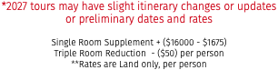 *2027 tours may have slight itinerary changes or updates or preliminary dates and rates Single Room Supplement + ($16000 - $1675) Triple Room Reduction - ($50) per person **Rates are Land only, per person