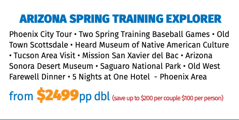 Arizona Spring Training Explorer Phoenix City Tour • Two Spring Training Baseball Games • Old Town Scottsdale • Heard Museum of Native American Culture • Tucson Area Visit • Mission San Xavier del Bac • Arizona Sonora Desert Museum • Saguaro National Park • Old West Farewell Dinner • 5 Nights at One Hotel - Phoenix Area from $2499pp dbl (save up to $200 per couple $100 per person)