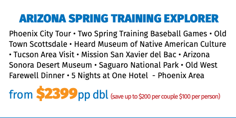 Arizona Spring Training Explorer Phoenix City Tour • Two Spring Training Baseball Games • Old Town Scottsdale • Heard Museum of Native American Culture • Tucson Area Visit • Mission San Xavier del Bac • Arizona Sonora Desert Museum • Saguaro National Park • Old West Farewell Dinner • 5 Nights at One Hotel - Phoenix Area from $2399pp dbl (save up to $200 per couple $100 per person)