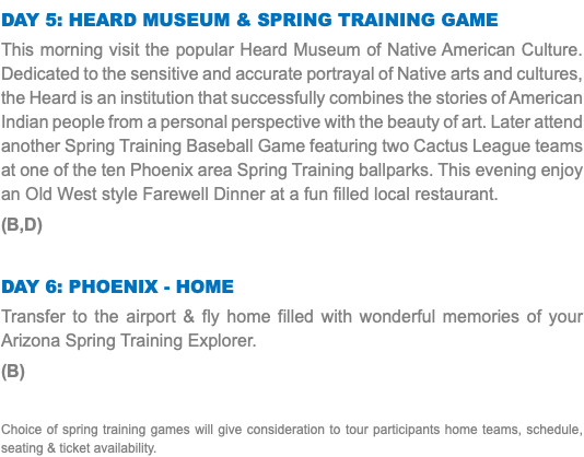 Day 5: Heard Museum & Spring Training Game This morning visit the popular Heard Museum of Native American Culture. Dedicated to the sensitive and accurate portrayal of Native arts and cultures, the Heard is an institution that successfully combines the stories of American Indian people from a personal perspective with the beauty of art. Later attend another Spring Training Baseball Game featuring two Cactus League teams at one of the ten Phoenix area Spring Training ballparks. This evening enjoy an Old West style Farewell Dinner at a fun filled local restaurant. (B,D) Day 6: Phoenix - Home Transfer to the airport & fly home filled with wonderful memories of your Arizona Spring Training Explorer. (B) Choice of spring training games will give consideration to tour participants home teams, schedule, seating & ticket availability.
