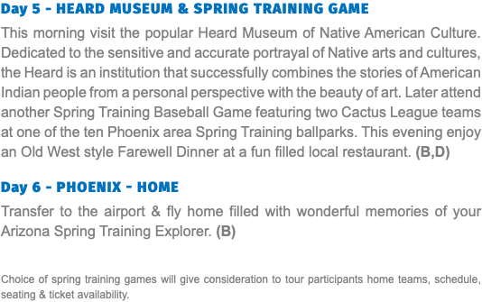 Day 5 - Heard Museum & Spring Training Game This morning visit the popular Heard Museum of Native American Culture. Dedicated to the sensitive and accurate portrayal of Native arts and cultures, the Heard is an institution that successfully combines the stories of American Indian people from a personal perspective with the beauty of art. Later attend another Spring Training Baseball Game featuring two Cactus League teams at one of the ten Phoenix area Spring Training ballparks. This evening enjoy an Old West style Farewell Dinner at a fun filled local restaurant. (B,D)  Day 6 - Phoenix - Home Transfer to the airport & fly home filled with wonderful memories of your Arizona Spring Training Explorer. (B) Choice of spring training games will give consideration to tour participants home teams, schedule, seating & ticket availability.