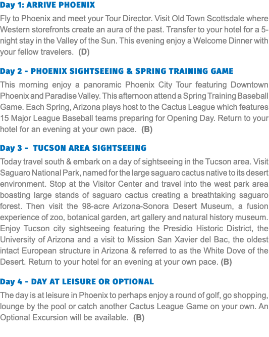 Day 1: Arrive Phoenix Fly to Phoenix and meet your Tour Director. Visit Old Town Scottsdale where Western storefronts create an aura of the past. Transfer to your hotel for a 5-night stay in the Valley of the Sun. This evening enjoy a Welcome Dinner with your fellow travelers. (D) Day 2 - Phoenix Sightseeing & Spring Training Game This morning enjoy a panoramic Phoenix City Tour featuring Downtown Phoenix and Paradise Valley. This afternoon attend a Spring Training Baseball Game. Each Spring, Arizona plays host to the Cactus League which features 15 Major League Baseball teams preparing for Opening Day. Return to your hotel for an evening at your own pace. (B) Day 3 - Tucson Area Sightseeing Today travel south & embark on a day of sightseeing in the Tucson area. Visit Saguaro National Park, named for the large saguaro cactus native to its desert environment. Stop at the Visitor Center and travel into the west park area boasting large stands of saguaro cactus creating a breathtaking saguaro forest. Then visit the 98-acre Arizona-Sonora Desert Museum, a fusion experience of zoo, botanical garden, art gallery and natural history museum. Enjoy Tucson city sightseeing featuring the Presidio Historic District, the University of Arizona and a visit to Mission San Xavier del Bac, the oldest intact European structure in Arizona & referred to as the White Dove of the Desert. Return to your hotel for an evening at your own pace. (B)  Day 4 - Day at Leisure or optional The day is at leisure in Phoenix to perhaps enjoy a round of golf, go shopping, lounge by the pool or catch another Cactus League Game on your own. An Optional Excursion will be available. (B) 