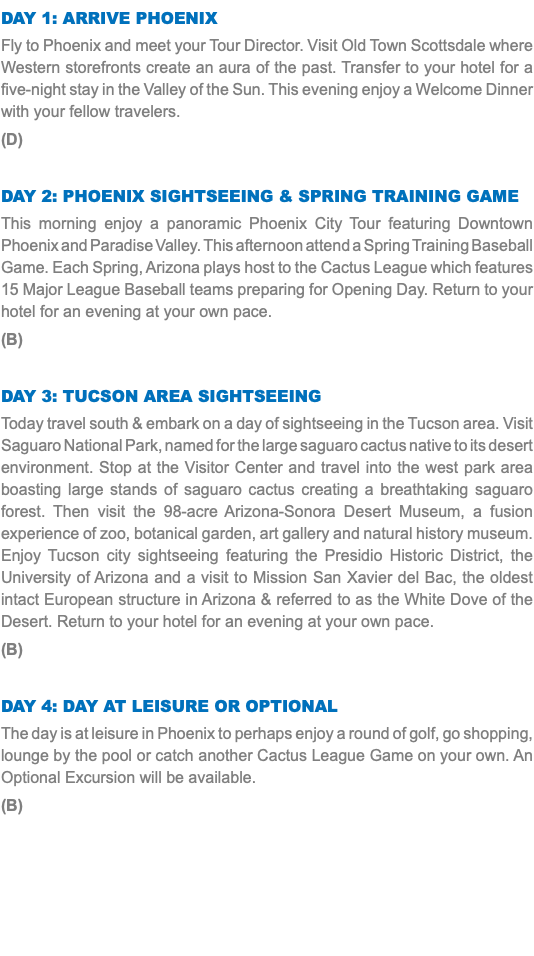 DAY 1: Arrive Phoenix Fly to Phoenix and meet your Tour Director. Visit Old Town Scottsdale where Western storefronts create an aura of the past. Transfer to your hotel for a five-night stay in the Valley of the Sun. This evening enjoy a Welcome Dinner with your fellow travelers. (D) Day 2: Phoenix Sightseeing & Spring Training Game This morning enjoy a panoramic Phoenix City Tour featuring Downtown Phoenix and Paradise Valley. This afternoon attend a Spring Training Baseball Game. Each Spring, Arizona plays host to the Cactus League which features 15 Major League Baseball teams preparing for Opening Day. Return to your hotel for an evening at your own pace. (B) Day 3: Tucson Area Sightseeing Today travel south & embark on a day of sightseeing in the Tucson area. Visit Saguaro National Park, named for the large saguaro cactus native to its desert environment. Stop at the Visitor Center and travel into the west park area boasting large stands of saguaro cactus creating a breathtaking saguaro forest. Then visit the 98-acre Arizona-Sonora Desert Museum, a fusion experience of zoo, botanical garden, art gallery and natural history museum. Enjoy Tucson city sightseeing featuring the Presidio Historic District, the University of Arizona and a visit to Mission San Xavier del Bac, the oldest intact European structure in Arizona & referred to as the White Dove of the Desert. Return to your hotel for an evening at your own pace. (B) Day 4: Day at Leisure or optional The day is at leisure in Phoenix to perhaps enjoy a round of golf, go shopping, lounge by the pool or catch another Cactus League Game on your own. An Optional Excursion will be available. (B) 