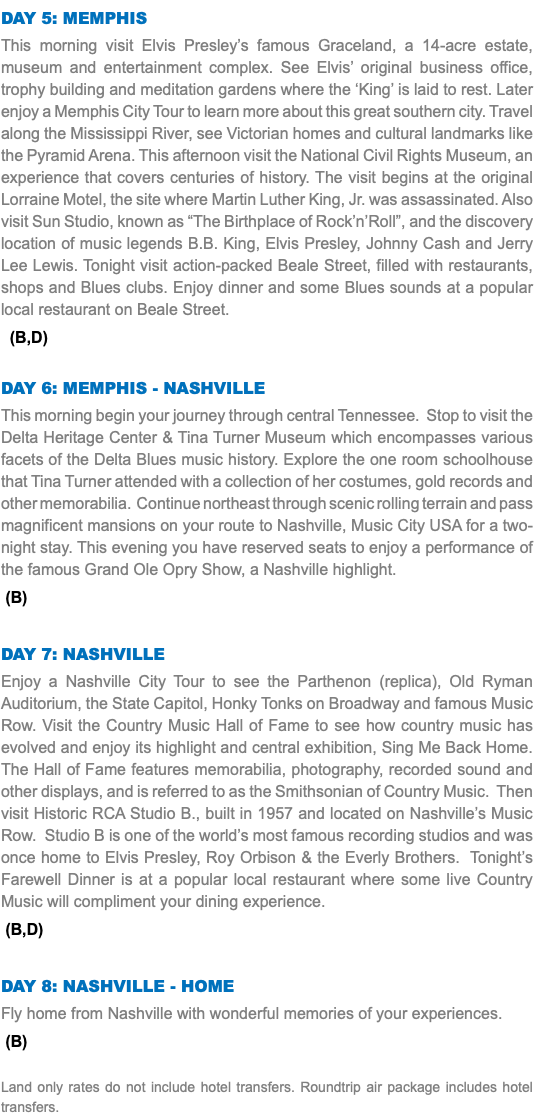 Day 5: Memphis This morning visit Elvis Presley’s famous Graceland, a 14-acre estate, museum and entertainment complex. See Elvis’ original business office, trophy building and meditation gardens where the ‘King’ is laid to rest. Later enjoy a Memphis City Tour to learn more about this great southern city. Travel along the Mississippi River, see Victorian homes and cultural landmarks like the Pyramid Arena. This afternoon visit the National Civil Rights Museum, an experience that covers centuries of history. The visit begins at the original Lorraine Motel, the site where Martin Luther King, Jr. was assassinated. Also visit Sun Studio, known as “The Birthplace of Rock’n’Roll”, and the discovery location of music legends B.B. King, Elvis Presley, Johnny Cash and Jerry Lee Lewis. Tonight visit action-packed Beale Street, filled with restaurants, shops and Blues clubs. Enjoy dinner and some Blues sounds at a popular local restaurant on Beale Street. (B,D) Day 6: Memphis - Nashville This morning begin your journey through central Tennessee. Stop to visit the Delta Heritage Center & Tina Turner Museum which encompasses various facets of the Delta Blues music history. Explore the one room schoolhouse that Tina Turner attended with a collection of her costumes, gold records and other memorabilia. Continue northeast through scenic rolling terrain and pass magnificent mansions on your route to Nashville, Music City USA for a two-night stay. This evening you have reserved seats to enjoy a performance of the famous Grand Ole Opry Show, a Nashville highlight. (B) Day 7: Nashville Enjoy a Nashville City Tour to see the Parthenon (replica), Old Ryman Auditorium, the State Capitol, Honky Tonks on Broadway and famous Music Row. Visit the Country Music Hall of Fame to see how country music has evolved and enjoy its highlight and central exhibition, Sing Me Back Home. The Hall of Fame features memorabilia, photography, recorded sound and other displays, and is referred to as the Smithsonian of Country Music. Then visit Historic RCA Studio B., built in 1957 and located on Nashville’s Music Row. Studio B is one of the world’s most famous recording studios and was once home to Elvis Presley, Roy Orbison & the Everly Brothers. Tonight’s Farewell Dinner is at a popular local restaurant where some live Country Music will compliment your dining experience. (B,D) Day 8: Nashville - Home Fly home from Nashville with wonderful memories of your experiences. (B) Land only rates do not include hotel transfers. Roundtrip air package includes hotel transfers.