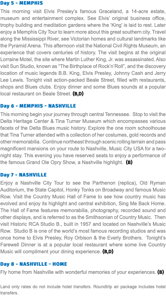 Day 5 - Memphis This morning visit Elvis Presley’s famous Graceland, a 14-acre estate, museum and entertainment complex. See Elvis’ original business office, trophy building and meditation gardens where the ‘King’ is laid to rest. Later enjoy a Memphis City Tour to learn more about this great southern city. Travel along the Mississippi River, see Victorian homes and cultural landmarks like the Pyramid Arena. This afternoon visit the National Civil Rights Museum, an experience that covers centuries of history. The visit begins at the original Lorraine Motel, the site where Martin Luther King, Jr. was assassinated. Also visit Sun Studio, known as “The Birthplace of Rock’n’Roll”, and the discovery location of music legends B.B. King, Elvis Presley, Johnny Cash and Jerry Lee Lewis. Tonight visit action-packed Beale Street, filled with restaurants, shops and Blues clubs. Enjoy dinner and some Blues sounds at a popular local restaurant on Beale Street. (B,D) Day 6 - Memphis - Nashville This morning begin your journey through central Tennessee. Stop to visit the Delta Heritage Center & Tina Turner Museum which encompasses various facets of the Delta Blues music history. Explore the one room schoolhouse that Tina Turner attended with a collection of her costumes, gold records and other memorabilia. Continue northeast through scenic rolling terrain and pass magnificent mansions on your route to Nashville, Music City USA for a two-night stay. This evening you have reserved seats to enjoy a performance of the famous Grand Ole Opry Show, a Nashville highlight. (B) Day 7 - Nashville Enjoy a Nashville City Tour to see the Parthenon (replica), Old Ryman Auditorium, the State Capitol, Honky Tonks on Broadway and famous Music Row. Visit the Country Music Hall of Fame to see how country music has evolved and enjoy its highlight and central exhibition, Sing Me Back Home. The Hall of Fame features memorabilia, photography, recorded sound and other displays, and is referred to as the Smithsonian of Country Music. Then visit Historic RCA Studio B., built in 1957 and located on Nashville’s Music Row. Studio B is one of the world’s most famous recording studios and was once home to Elvis Presley, Roy Orbison & the Everly Brothers. Tonight’s Farewell Dinner is at a popular local restaurant where some live Country Music will compliment your dining experience. (B,D) Day 8 - Nashville - Home Fly home from Nashville with wonderful memories of your experiences. (B) Land only rates do not include hotel transfers. Roundtrip air package includes hotel transfers.