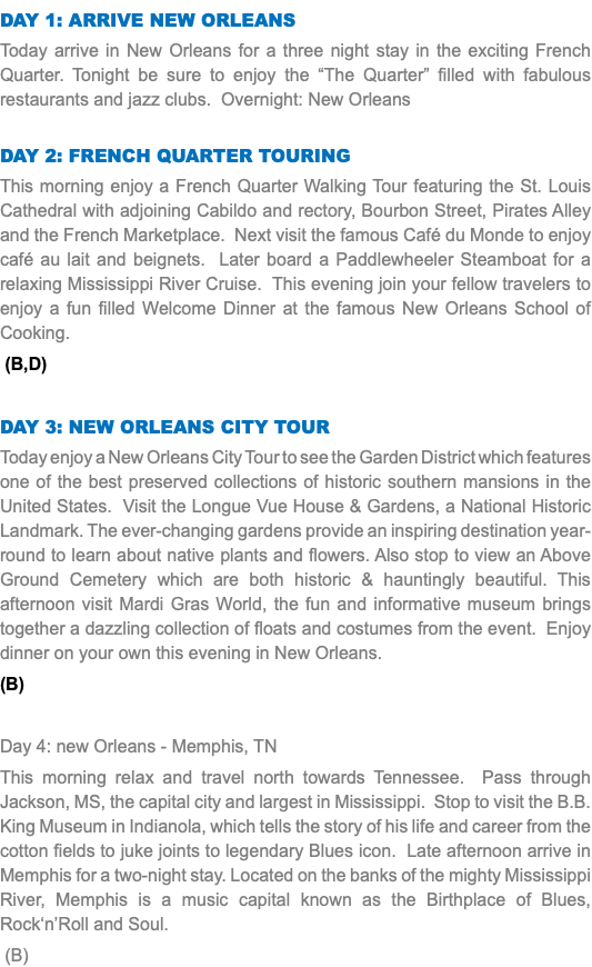 DAY 1: Arrive New Orleans Today arrive in New Orleans for a three night stay in the exciting French Quarter. Tonight be sure to enjoy the “The Quarter” filled with fabulous restaurants and jazz clubs. Overnight: New Orleans Day 2: French Quarter Touring This morning enjoy a French Quarter Walking Tour featuring the St. Louis Cathedral with adjoining Cabildo and rectory, Bourbon Street, Pirates Alley and the French Marketplace. Next visit the famous Café du Monde to enjoy café au lait and beignets. Later board a Paddlewheeler Steamboat for a relaxing Mississippi River Cruise. This evening join your fellow travelers to enjoy a fun filled Welcome Dinner at the famous New Orleans School of Cooking. (B,D) Day 3: New Orleans CITY TOUR Today enjoy a New Orleans City Tour to see the Garden District which features one of the best preserved collections of historic southern mansions in the United States. Visit the Longue Vue House & Gardens, a National Historic Landmark. The ever-changing gardens provide an inspiring destination year-round to learn about native plants and flowers. Also stop to view an Above Ground Cemetery which are both historic & hauntingly beautiful. This afternoon visit Mardi Gras World, the fun and informative museum brings together a dazzling collection of floats and costumes from the event. Enjoy dinner on your own this evening in New Orleans. (B) Day 4: new Orleans - Memphis, TN This morning relax and travel north towards Tennessee. Pass through Jackson, MS, the capital city and largest in Mississippi. Stop to visit the B.B. King Museum in Indianola, which tells the story of his life and career from the cotton fields to juke joints to legendary Blues icon. Late afternoon arrive in Memphis for a two-night stay. Located on the banks of the mighty Mississippi River, Memphis is a music capital known as the Birthplace of Blues, Rock‘n’Roll and Soul. (B)