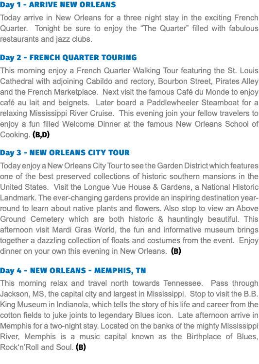 Day 1 - Arrive New Orleans Today arrive in New Orleans for a three night stay in the exciting French Quarter. Tonight be sure to enjoy the “The Quarter” filled with fabulous restaurants and jazz clubs. Day 2 - French Quarter Touring This morning enjoy a French Quarter Walking Tour featuring the St. Louis Cathedral with adjoining Cabildo and rectory, Bourbon Street, Pirates Alley and the French Marketplace. Next visit the famous Café du Monde to enjoy café au lait and beignets. Later board a Paddlewheeler Steamboat for a relaxing Mississippi River Cruise. This evening join your fellow travelers to enjoy a fun filled Welcome Dinner at the famous New Orleans School of Cooking. (B,D) Day 3 - New Orleans CITY TOUR Today enjoy a New Orleans City Tour to see the Garden District which features one of the best preserved collections of historic southern mansions in the United States. Visit the Longue Vue House & Gardens, a National Historic Landmark. The ever-changing gardens provide an inspiring destination year-round to learn about native plants and flowers. Also stop to view an Above Ground Cemetery which are both historic & hauntingly beautiful. This afternoon visit Mardi Gras World, the fun and informative museum brings together a dazzling collection of floats and costumes from the event. Enjoy dinner on your own this evening in New Orleans. (B)  Day 4 - new Orleans - Memphis, TN This morning relax and travel north towards Tennessee. Pass through Jackson, MS, the capital city and largest in Mississippi. Stop to visit the B.B. King Museum in Indianola, which tells the story of his life and career from the cotton fields to juke joints to legendary Blues icon. Late afternoon arrive in Memphis for a two-night stay. Located on the banks of the mighty Mississippi River, Memphis is a music capital known as the Birthplace of Blues, Rock‘n’Roll and Soul. (B)