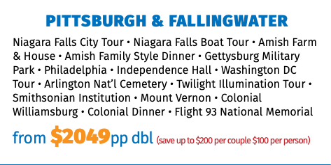 Pittsburgh & Fallingwater Niagara Falls City Tour • Niagara Falls Boat Tour • Amish Farm & House • Amish Family Style Dinner • Gettysburg Military Park • Philadelphia • Independence Hall • Washington DC Tour • Arlington Nat’l Cemetery • Twilight Illumination Tour • Smithsonian Institution • Mount Vernon • Colonial Williamsburg • Colonial Dinner • Flight 93 National Memorial from $2049pp dbl (save up to $200 per couple $100 per person) 
