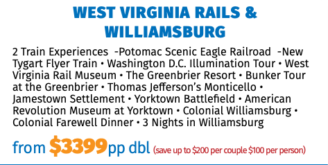 West Virginia Rails & Williamsburg 2 Train Experiences -Potomac Scenic Eagle Railroad -New Tygart Flyer Train • Washington D.C. Illumination Tour • West Virginia Rail Museum • The Greenbrier Resort • Bunker Tour at the Greenbrier • Thomas Jefferson’s Monticello • Jamestown Settlement • Yorktown Battlefield • American Revolution Museum at Yorktown • Colonial Williamsburg • Colonial Farewell Dinner • 3 Nights in Williamsburg from $3399pp dbl (save up to $200 per couple $100 per person) 