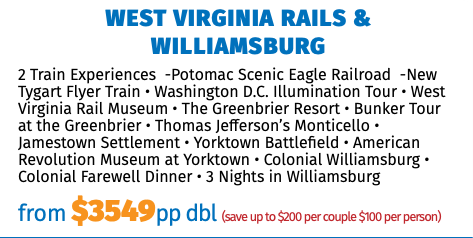 West Virginia Rails & Williamsburg 2 Train Experiences -Potomac Scenic Eagle Railroad -New Tygart Flyer Train • Washington D.C. Illumination Tour • West Virginia Rail Museum • The Greenbrier Resort • Bunker Tour at the Greenbrier • Thomas Jefferson’s Monticello • Jamestown Settlement • Yorktown Battlefield • American Revolution Museum at Yorktown • Colonial Williamsburg • Colonial Farewell Dinner • 3 Nights in Williamsburg from $3549pp dbl (save up to $200 per couple $100 per person) 