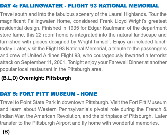 Day 4: Fallingwater - flight 93 national memorial Travel south and into the fabulous scenery of the Laurel Highlands. Tour the magnificent Fallingwater Home, considered Frank Lloyd Wright’s greatest residential design. Finished in 1935 for Edgar Kaufmann of the department store fame, this 22 room home is integrated into the natural landscape and furnished with pieces designed by Wright himself. Enjoy an included lunch today. Later, visit the Flight 93 National Memorial, a tribute to the passengers and crew of United Airlines Flight 93, who courageously thwarted a terrorist attack on September 11, 2001. Tonight enjoy your Farewell Dinner at another popular local restaurant in the Pittsburgh area. (B,L,D) Overnight: Pittsburgh Day 5: fort pitt museum - home Travel to Point State Park in downtown Pittsburgh. Visit the Fort Pitt Museum and learn about Western Pennsylvania’s pivotal role during the French & Indian War, the American Revolution, and the birthplace of Pittsburgh. Later transfer to the Pittsburgh Airport and fly home with wonderful memories. (B)