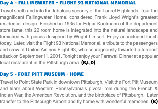 Day 4 - Fallingwater - flight 93 national memorial Travel south and into the fabulous scenery of the Laurel Highlands. Tour the magnificent Fallingwater Home, considered Frank Lloyd Wright’s greatest residential design. Finished in 1935 for Edgar Kaufmann of the department store fame, this 22 room home is integrated into the natural landscape and furnished with pieces designed by Wright himself. Enjoy an included lunch today. Later, visit the Flight 93 National Memorial, a tribute to the passengers and crew of United Airlines Flight 93, who courageously thwarted a terrorist attack on September 11, 2001. Tonight enjoy your Farewell Dinner at a popular local restaurant in the Pittsburgh area. (B,L,D) Day 5 - fort pitt museum - home Travel to Point State Park in downtown Pittsburgh. Visit the Fort Pitt Museum and learn about Western Pennsylvania’s pivotal role during the French & Indian War, the American Revolution, and the birthplace of Pittsburgh. Later transfer to the Pittsburgh Airport and fly home with wonderful memories. (B)