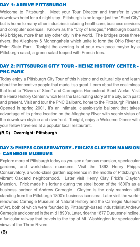 DAY 1: arrive Pittsburgh Welcome to Pittsburgh. Meet your Tour Director and transfer to your downtown hotel for a 4 night stay. Pittsburgh is no longer just the “Steel City” but is home to many other industries including healthcare, business services and computer sciences. Known as the “City of Bridges,” Pittsburgh boasts 446 bridges, more than any other city in the world. The bridges cross three rivers, the Allegheny & Monongahela which unite to form the Ohio River at Point State Park. Tonight the evening is at your own pace maybe try a Pittsburgh salad, a green salad topped with French fries. Day 2: Pittsburgh City tour - Heinz history center - PNc park Today enjoy a Pittsburgh City Tour of this historic and cultural city and learn about the innovative people that made it so great. Learn about the coal mines that lead to “Rivers of Steel” and Carnegie’s Homestead Steel Works. Visit the Heinz History Center, which tells the fascinating story of the city, both past and present. Visit and tour the PNC Ballpark, home to the Pittsburgh Pirates. Opened in spring 2001, it’s an intimate, classic-style ballpark that takes advantage of its prime location on the Allegheny River with scenic vistas of the downtown skyline and riverfront. Tonight, enjoy a Welcome Dinner with your fellow travelers at a popular local restaurant. (B,D) Overnight: Pittsburgh Day 3: Phipps Conservatory - Frick’s clayton mansion - Carnegie museums Explore more of Pittsburgh today as you see a famous mansion, spectacular gardens, and world-class museums. Visit the 1893 Henry Phipps Conservatory, a world-class garden experience in the middle of Pittsburgh’s vibrant Oakland neighborhood. Later visit Henry Clay Frick’s Clayton Mansion. Frick made his fortune during the steel boom of the 1800’s as a business partner of Andrew Carnegie. Clayton is the only mansion still standing from the Pittsburgh 1800’s business icons era. Later visit the world-renowned Carnegie Museum of Natural History and the Carnegie Museum of Art, both of which were founded by Pittsburgh-based industrialist Andrew Carnegie and opened in the mid 1890’s. Later, ride the 1877 Duquesne Incline, a funicular railway that travels to the top of Mt. Washington for spectacular views of the Three Rivers. (B) 