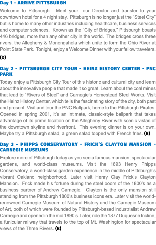 Day 1 - arrive Pittsburgh Welcome to Pittsburgh. Meet your Tour Director and transfer to your downtown hotel for a 4 night stay. Pittsburgh is no longer just the “Steel City” but is home to many other industries including healthcare, business services and computer sciences. Known as the “City of Bridges,” Pittsburgh boasts 446 bridges, more than any other city in the world. The bridges cross three rivers, the Allegheny & Monongahela which unite to form the Ohio River at Point State Park. Tonight, enjoy a Welcome Dinner with your fellow travelers. (D) Day 2 - Pittsburgh City tour - Heinz history center - PNc park Today enjoy a Pittsburgh City Tour of this historic and cultural city and learn about the innovative people that made it so great. Learn about the coal mines that lead to “Rivers of Steel” and Carnegie’s Homestead Steel Works. Visit the Heinz History Center, which tells the fascinating story of the city, both past and present. Visit and tour the PNC Ballpark, home to the Pittsburgh Pirates. Opened in spring 2001, it’s an intimate, classic-style ballpark that takes advantage of its prime location on the Allegheny River with scenic vistas of the downtown skyline and riverfront. This evening dinner is on your own. Maybe try a Pittsburgh salad, a green salad topped with French fries. (B) Day 3 - Phipps Conservatory - Frick’s clayton mansion - Carnegie museums Explore more of Pittsburgh today as you see a famous mansion, spectacular gardens, and world-class museums. Visit the 1893 Henry Phipps Conservatory, a world-class garden experience in the middle of Pittsburgh’s vibrant Oakland neighborhood. Later visit Henry Clay Frick’s Clayton Mansion. Frick made his fortune during the steel boom of the 1800’s as a business partner of Andrew Carnegie. Clayton is the only mansion still standing from the Pittsburgh 1800’s business icons era. Later visit the world-renowned Carnegie Museum of Natural History and the Carnegie Museum of Art, both of which were founded by Pittsburgh-based industrialist Andrew Carnegie and opened in the mid 1890’s. Later, ride the 1877 Duquesne Incline, a funicular railway that travels to the top of Mt. Washington for spectacular views of the Three Rivers. (B) 