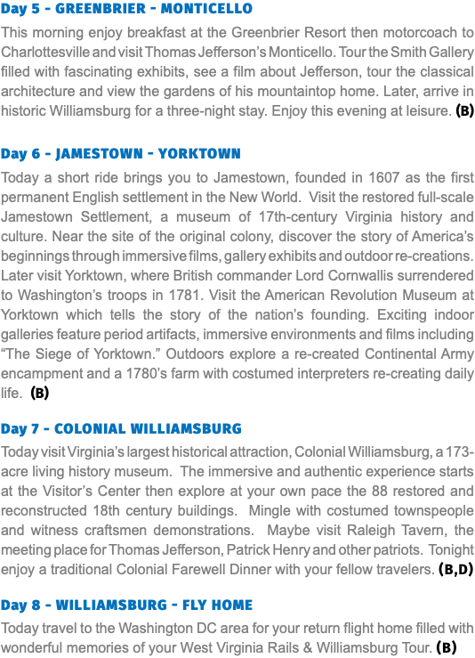 Day 5 - Greenbrier - Monticello This morning enjoy breakfast at the Greenbrier Resort then motorcoach to Charlottesville and visit Thomas Jefferson’s Monticello. Tour the Smith Gallery filled with fascinating exhibits, see a film about Jefferson, tour the classical architecture and view the gardens of his mountaintop home. Later, arrive in historic Williamsburg for a three-night stay. Enjoy this evening at leisure. (B) Day 6 - Jamestown - Yorktown Today a short ride brings you to Jamestown, founded in 1607 as the first permanent English settlement in the New World. Visit the restored full-scale Jamestown Settlement, a museum of 17th-century Virginia history and culture. Near the site of the original colony, discover the story of America’s beginnings through immersive films, gallery exhibits and outdoor re-creations. Later visit Yorktown, where British commander Lord Cornwallis surrendered to Washington’s troops in 1781. Visit the American Revolution Museum at Yorktown which tells the story of the nation’s founding. Exciting indoor galleries feature period artifacts, immersive environments and films including “The Siege of Yorktown.” Outdoors explore a re-created Continental Army encampment and a 1780’s farm with costumed interpreters re-creating daily life. (B) Day 7 - colonial Williamsburg Today visit Virginia’s largest historical attraction, Colonial Williamsburg, a 173-acre living history museum. The immersive and authentic experience starts at the Visitor’s Center then explore at your own pace the 88 restored and reconstructed 18th century buildings. Mingle with costumed townspeople and witness craftsmen demonstrations. Maybe visit Raleigh Tavern, the meeting place for Thomas Jefferson, Patrick Henry and other patriots. Tonight enjoy a traditional Colonial Farewell Dinner with your fellow travelers. (B,D)  Day 8 - Williamsburg - fly Home Today travel to the Washington DC area for your return flight home filled with wonderful memories of your West Virginia Rails & Williamsburg Tour. (B)