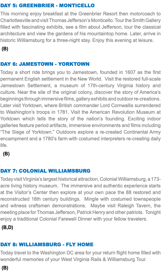 Day 5: Greenbrier - Monticello This morning enjoy breakfast at the Greenbrier Resort then motorcoach to Charlottesville and visit Thomas Jefferson’s Monticello. Tour the Smith Gallery filled with fascinating exhibits, see a film about Jefferson, tour the classical architecture and view the gardens of his mountaintop home. Later, arrive in historic Williamsburg for a three-night stay. Enjoy this evening at leisure. (B) Day 6: Jamestown - Yorktown Today a short ride brings you to Jamestown, founded in 1607 as the first permanent English settlement in the New World. Visit the restored full-scale Jamestown Settlement, a museum of 17th-century Virginia history and culture. Near the site of the original colony, discover the story of America’s beginnings through immersive films, gallery exhibits and outdoor re-creations. Later visit Yorktown, where British commander Lord Cornwallis surrendered to Washington’s troops in 1781. Visit the American Revolution Museum at Yorktown which tells the story of the nation’s founding. Exciting indoor galleries feature period artifacts, immersive environments and films including “The Siege of Yorktown.” Outdoors explore a re-created Continental Army encampment and a 1780’s farm with costumed interpreters re-creating daily life. (B) Day 7: colonial Williamsburg Today visit Virginia’s largest historical attraction, Colonial Williamsburg, a 173-acre living history museum. The immersive and authentic experience starts at the Visitor’s Center then explore at your own pace the 88 restored and reconstructed 18th century buildings. Mingle with costumed townspeople and witness craftsmen demonstrations. Maybe visit Raleigh Tavern, the meeting place for Thomas Jefferson, Patrick Henry and other patriots. Tonight enjoy a traditional Colonial Farewell Dinner with your fellow travelers. (B,D) Day 8: Williamsburg - fly Home Today travel to the Washington DC area for your return flight home filled with wonderful memories of your West Virginia Rails & Williamsburg Tour. (B)