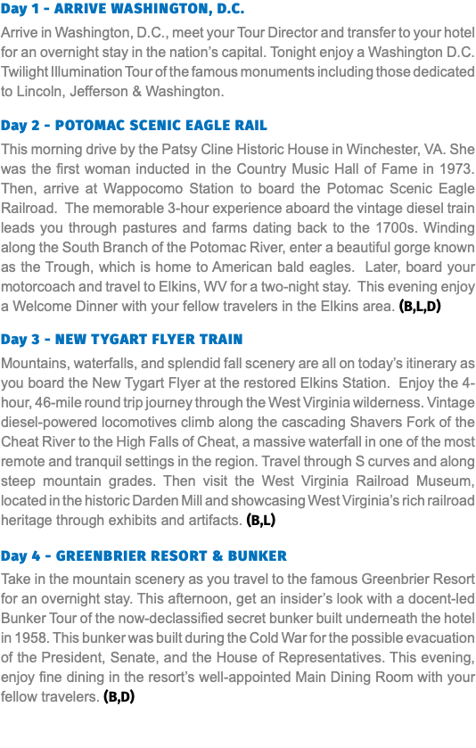Day 1 - Arrive Washington, D.C. Arrive in Washington, D.C., meet your Tour Director and transfer to your hotel for an overnight stay in the nation’s capital. Tonight enjoy a Washington D.C. Twilight Illumination Tour of the famous monuments including those dedicated to Lincoln, Jefferson & Washington. Day 2 - Potomac Scenic Eagle Rail This morning drive by the Patsy Cline Historic House in Winchester, VA. She was the first woman inducted in the Country Music Hall of Fame in 1973. Then, arrive at Wappocomo Station to board the Potomac Scenic Eagle Railroad. The memorable 3-hour experience aboard the vintage diesel train leads you through pastures and farms dating back to the 1700s. Winding along the South Branch of the Potomac River, enter a beautiful gorge known as the Trough, which is home to American bald eagles. Later, board your motorcoach and travel to Elkins, WV for a two-night stay. This evening enjoy a Welcome Dinner with your fellow travelers in the Elkins area. (B,L,D) Day 3 - New Tygart Flyer Train Mountains, waterfalls, and splendid fall scenery are all on today’s itinerary as you board the New Tygart Flyer at the restored Elkins Station. Enjoy the 4-hour, 46-mile round trip journey through the West Virginia wilderness. Vintage diesel-powered locomotives climb along the cascading Shavers Fork of the Cheat River to the High Falls of Cheat, a massive waterfall in one of the most remote and tranquil settings in the region. Travel through S curves and along steep mountain grades. Then visit the West Virginia Railroad Museum, located in the historic Darden Mill and showcasing West Virginia’s rich railroad heritage through exhibits and artifacts. (B,L)  Day 4 - greenbrier resort & Bunker Take in the mountain scenery as you travel to the famous Greenbrier Resort for an overnight stay. This afternoon, get an insider’s look with a docent-led Bunker Tour of the now-declassified secret bunker built underneath the hotel in 1958. This bunker was built during the Cold War for the possible evacuation of the President, Senate, and the House of Representatives. This evening, enjoy fine dining in the resort’s well-appointed Main Dining Room with your fellow travelers. (B,D) 