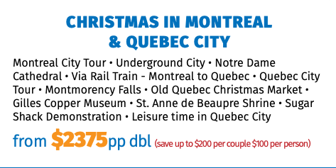 Christmas in Montreal & Quebec City Montreal City Tour • Underground City • Notre Dame Cathedral • Via Rail Train - Montreal to Quebec • Quebec City Tour • Montmorency Falls • Old Quebec Christmas Market • Gilles Copper Museum • St. Anne de Beaupre Shrine • Sugar Shack Demonstration • Leisure time in Quebec City from $2375pp dbl (save up to $200 per couple $100 per person)