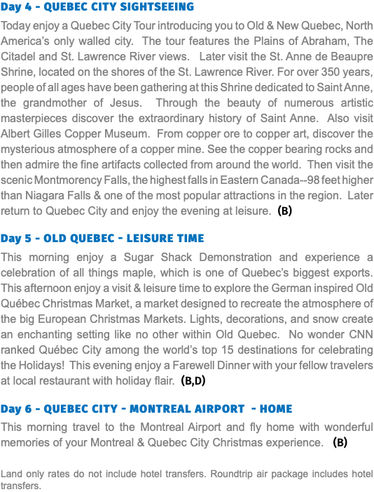 Day 4 - QUEBEC CITY SIGHTSEEING Today enjoy a Quebec City Tour introducing you to Old & New Quebec, North America’s only walled city. The tour features the Plains of Abraham, The Citadel and St. Lawrence River views. Later visit the St. Anne de Beaupre Shrine, located on the shores of the St. Lawrence River. For over 350 years, people of all ages have been gathering at this Shrine dedicated to Saint Anne, the grandmother of Jesus. Through the beauty of numerous artistic masterpieces discover the extraordinary history of Saint Anne. Also visit Albert Gilles Copper Museum. From copper ore to copper art, discover the mysterious atmosphere of a copper mine. See the copper bearing rocks and then admire the fine artifacts collected from around the world. Then visit the scenic Montmorency Falls, the highest falls in Eastern Canada--98 feet higher than Niagara Falls & one of the most popular attractions in the region. Later return to Quebec City and enjoy the evening at leisure. (B) Day 5 - Old QUEBEC - leisure time This morning enjoy a Sugar Shack Demonstration and experience a celebration of all things maple, which is one of Quebec’s biggest exports. This afternoon enjoy a visit & leisure time to explore the German inspired Old Québec Christmas Market, a market designed to recreate the atmosphere of the big European Christmas Markets. Lights, decorations, and snow create an enchanting setting like no other within Old Quebec. No wonder CNN ranked Québec City among the world’s top 15 destinations for celebrating the Holidays! This evening enjoy a Farewell Dinner with your fellow travelers at local restaurant with holiday flair. (B,D)  Day 6 - QUEBEC CITY - Montreal Airport - HOME This morning travel to the Montreal Airport and fly home with wonderful memories of your Montreal & Quebec City Christmas experience. (B) Land only rates do not include hotel transfers. Roundtrip air package includes hotel transfers.