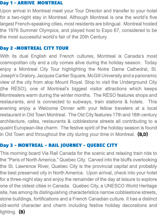 Day 1 - ARRIVE MONTREAL Upon arrival in Montreal meet your Tour Director and transfer to your hotel for a two-night stay in Montreal. Although Montreal is one the world’s five largest French-speaking cities, most residents are bilingual. Montreal hosted the 1976 Summer Olympics, and played host to Expo 67, considered to be the most successful world’s fair of the 20th Century. Day 2 -MONTREAL CITY TOUR With its dual English and French cultures, Montreal is Canada’s most cosmopolitan city and a city comes alive during the holiday season. Today enjoy a Montreal City Tour highlighting the Notre Dame Cathedral, St. Joseph’s Oratory, Jacques Cartier Square, McGill University and a panoramic view of the city from atop Mount Royal. Stop to visit the Underground City (the RÉSO), one of Montreal’s biggest visitor attractions which keeps Montrealers warm during the winter months. The RÉSO features shops and restaurants, and is connected to subways, train stations & hotels. This evening enjoy a Welcome Dinner with your fellow travelers at a local restaurant in Old Town Montreal. The Old City features 17th and 18th century architecture, cafes, restaurants & cobblestone streets all contributing to a quaint European-like charm. The festive spirit of the holiday season is found in Old Town and throughout the city during your time in Montreal. (B,D) Day 3 - MONTREAL - RAIL JOURNEY - QUEBEC CITY This morning board Via Rail Canada for the scenic and relaxing train ride to the “Paris of North America,” Quebec City. Carved into the bluffs overlooking the St. Lawrence River, Quebec City is the provincial capital and probably the best preserved city in North America. Upon arrival, check into your hotel for a three-night stay and enjoy the remainder of the day at leisure to explore one of the oldest cities in Canada. Quebec City, a UNESCO World Heritage site, has among its distinguishing characteristics narrow cobblestone streets, stone buildings, fortifications and a French Canadian culture. It has a distinct old-world character and charm including festive holiday decorations and lighting. (B) 