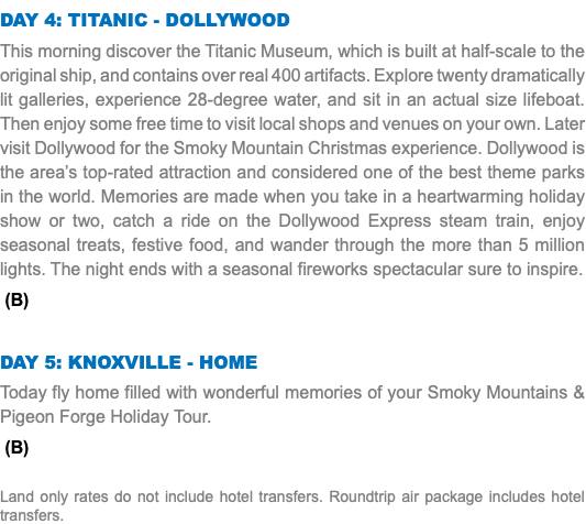 Day 4: Titanic - Dollywood This morning discover the Titanic Museum, which is built at half-scale to the original ship, and contains over real 400 artifacts. Explore twenty dramatically lit galleries, experience 28-degree water, and sit in an actual size lifeboat. Then enjoy some free time to visit local shops and venues on your own. Later visit Dollywood for the Smoky Mountain Christmas experience. Dollywood is the area’s top-rated attraction and considered one of the best theme parks in the world. Memories are made when you take in a heartwarming holiday show or two, catch a ride on the Dollywood Express steam train, enjoy seasonal treats, festive food, and wander through the more than 5 million lights. The night ends with a seasonal fireworks spectacular sure to inspire. (B) Day 5: Knoxville - Home Today fly home filled with wonderful memories of your Smoky Mountains & Pigeon Forge Holiday Tour. (B) Land only rates do not include hotel transfers. Roundtrip air package includes hotel transfers.