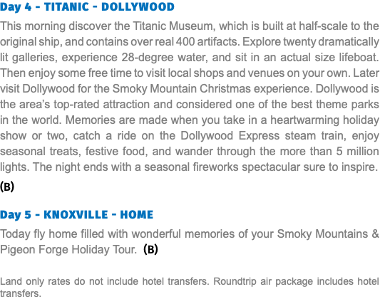 Day 4 - Titanic - Dollywood This morning discover the Titanic Museum, which is built at half-scale to the original ship, and contains over real 400 artifacts. Explore twenty dramatically lit galleries, experience 28-degree water, and sit in an actual size lifeboat. Then enjoy some free time to visit local shops and venues on your own. Later visit Dollywood for the Smoky Mountain Christmas experience. Dollywood is the area’s top-rated attraction and considered one of the best theme parks in the world. Memories are made when you take in a heartwarming holiday show or two, catch a ride on the Dollywood Express steam train, enjoy seasonal treats, festive food, and wander through the more than 5 million lights. The night ends with a seasonal fireworks spectacular sure to inspire. (B) Day 5 - Knoxville - Home Today fly home filled with wonderful memories of your Smoky Mountains & Pigeon Forge Holiday Tour. (B) Land only rates do not include hotel transfers. Roundtrip air package includes hotel transfers.