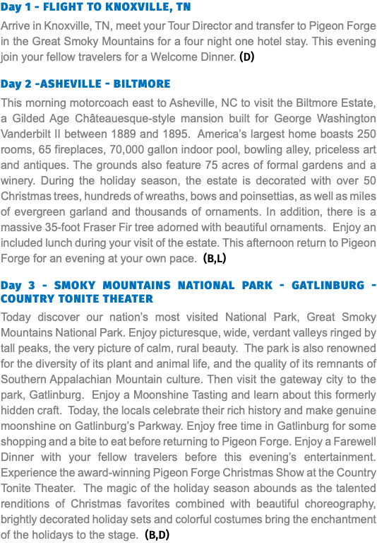 Day 1 - Flight to knoxville, tn Arrive in Knoxville, TN, meet your Tour Director and transfer to Pigeon Forge in the Great Smoky Mountains for a four night one hotel stay. This evening join your fellow travelers for a Welcome Dinner. (D) Day 2 -Asheville - biltmore This morning motorcoach east to Asheville, NC to visit the Biltmore Estate, a Gilded Age Châteauesque-style mansion built for George Washington Vanderbilt II between 1889 and 1895. America’s largest home boasts 250 rooms, 65 fireplaces, 70,000 gallon indoor pool, bowling alley, priceless art and antiques. The grounds also feature 75 acres of formal gardens and a winery. During the holiday season, the estate is decorated with over 50 Christmas trees, hundreds of wreaths, bows and poinsettias, as well as miles of evergreen garland and thousands of ornaments. In addition, there is a massive 35-foot Fraser Fir tree adorned with beautiful ornaments. Enjoy an included lunch during your visit of the estate. This afternoon return to Pigeon Forge for an evening at your own pace. (B,L) Day 3 - Smoky Mountains National Park - Gatlinburg - Country Tonite Theater Today discover our nation’s most visited National Park, Great Smoky Mountains National Park. Enjoy picturesque, wide, verdant valleys ringed by tall peaks, the very picture of calm, rural beauty. The park is also renowned for the diversity of its plant and animal life, and the quality of its remnants of Southern Appalachian Mountain culture. Then visit the gateway city to the park, Gatlinburg. Enjoy a Moonshine Tasting and learn about this formerly hidden craft. Today, the locals celebrate their rich history and make genuine moonshine on Gatlinburg’s Parkway. Enjoy free time in Gatlinburg for some shopping and a bite to eat before returning to Pigeon Forge. Enjoy a Farewell Dinner with your fellow travelers before this evening’s entertainment. Experience the award-winning Pigeon Forge Christmas Show at the Country Tonite Theater. The magic of the holiday season abounds as the talented renditions of Christmas favorites combined with beautiful choreography, brightly decorated holiday sets and colorful costumes bring the enchantment of the holidays to the stage. (B,D) 