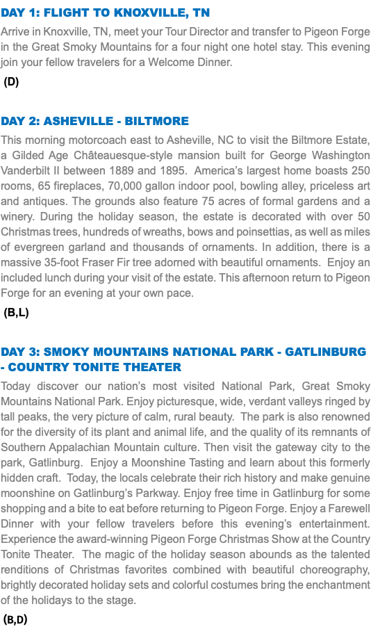 DAY 1: Flight to knoxville, tn Arrive in Knoxville, TN, meet your Tour Director and transfer to Pigeon Forge in the Great Smoky Mountains for a four night one hotel stay. This evening join your fellow travelers for a Welcome Dinner. (D) Day 2: Asheville - biltmore This morning motorcoach east to Asheville, NC to visit the Biltmore Estate, a Gilded Age Châteauesque-style mansion built for George Washington Vanderbilt II between 1889 and 1895. America’s largest home boasts 250 rooms, 65 fireplaces, 70,000 gallon indoor pool, bowling alley, priceless art and antiques. The grounds also feature 75 acres of formal gardens and a winery. During the holiday season, the estate is decorated with over 50 Christmas trees, hundreds of wreaths, bows and poinsettias, as well as miles of evergreen garland and thousands of ornaments. In addition, there is a massive 35-foot Fraser Fir tree adorned with beautiful ornaments. Enjoy an included lunch during your visit of the estate. This afternoon return to Pigeon Forge for an evening at your own pace. (B,L) Day 3: Smoky Mountains National Park - Gatlinburg - Country Tonite Theater Today discover our nation’s most visited National Park, Great Smoky Mountains National Park. Enjoy picturesque, wide, verdant valleys ringed by tall peaks, the very picture of calm, rural beauty. The park is also renowned for the diversity of its plant and animal life, and the quality of its remnants of Southern Appalachian Mountain culture. Then visit the gateway city to the park, Gatlinburg. Enjoy a Moonshine Tasting and learn about this formerly hidden craft. Today, the locals celebrate their rich history and make genuine moonshine on Gatlinburg’s Parkway. Enjoy free time in Gatlinburg for some shopping and a bite to eat before returning to Pigeon Forge. Enjoy a Farewell Dinner with your fellow travelers before this evening’s entertainment. Experience the award-winning Pigeon Forge Christmas Show at the Country Tonite Theater. The magic of the holiday season abounds as the talented renditions of Christmas favorites combined with beautiful choreography, brightly decorated holiday sets and colorful costumes bring the enchantment of the holidays to the stage. (B,D)