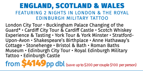 ENGLAND, SCOTLAND & WALES featuring 2 Nights in London & the Royal Edinburgh Military Tattoo London City Tour • Buckingham Palace Changing of the Guard* • Cardiff City Tour & Cardiff Castle • Scotch Whiskey Experience & Tasting • York Tour & York Minster • Stratford-Upon-Avon • Shakespeare’s Birthplace • Anne Hathaway’s Cottage • Stonehenge • Bristol & Bath • Roman Baths Museum • Edinburgh City Tour • Royal Edinburgh Military Tattoo • Edinburgh Castle from $4149pp dbl (save up to $200 per couple $100 per person)
