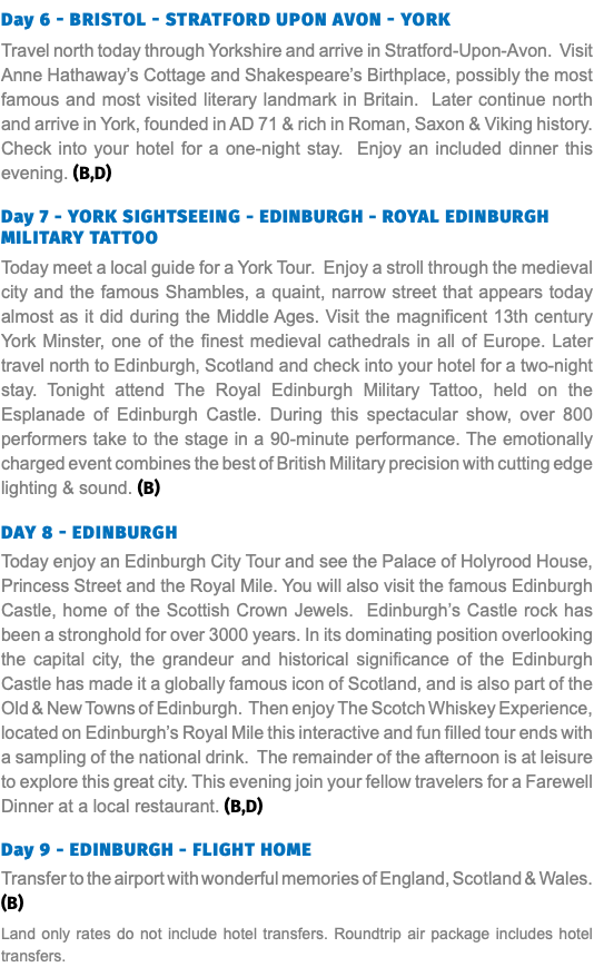 Day 6 - BRISTOL - STRATFORD UPON AVON - YORK Travel north today through Yorkshire and arrive in Stratford-Upon-Avon. Visit Anne Hathaway’s Cottage and Shakespeare’s Birthplace, possibly the most famous and most visited literary landmark in Britain. Later continue north and arrive in York, founded in AD 71 & rich in Roman, Saxon & Viking history. Check into your hotel for a one-night stay. Enjoy an included dinner this evening. (B,D) Day 7 - YORK SIGHTSEEING - EDINBURGH - ROYAL EDINBURGH MILITARY TATTOO Today meet a local guide for a York Tour. Enjoy a stroll through the medieval city and the famous Shambles, a quaint, narrow street that appears today almost as it did during the Middle Ages. Visit the magnificent 13th century York Minster, one of the finest medieval cathedrals in all of Europe. Later travel north to Edinburgh, Scotland and check into your hotel for a two-night stay. Tonight attend The Royal Edinburgh Military Tattoo, held on the Esplanade of Edinburgh Castle. During this spectacular show, over 800 performers take to the stage in a 90-minute performance. The emotionally charged event combines the best of British Military precision with cutting edge lighting & sound. (B) Day 8 - EDINBURGH Today enjoy an Edinburgh City Tour and see the Palace of Holyrood House, Princess Street and the Royal Mile. You will also visit the famous Edinburgh Castle, home of the Scottish Crown Jewels. Edinburgh’s Castle rock has been a stronghold for over 3000 years. In its dominating position overlooking the capital city, the grandeur and historical significance of the Edinburgh Castle has made it a globally famous icon of Scotland, and is also part of the Old & New Towns of Edinburgh. Then enjoy The Scotch Whiskey Experience, located on Edinburgh’s Royal Mile this interactive and fun filled tour ends with a sampling of the national drink. The remainder of the afternoon is at leisure to explore this great city. This evening join your fellow travelers for a Farewell Dinner at a local restaurant. (B,D) Day 9 - EDINBURGH - FLIGHT HOME Transfer to the airport with wonderful memories of England, Scotland & Wales. (B) Land only rates do not include hotel transfers. Roundtrip air package includes hotel transfers.