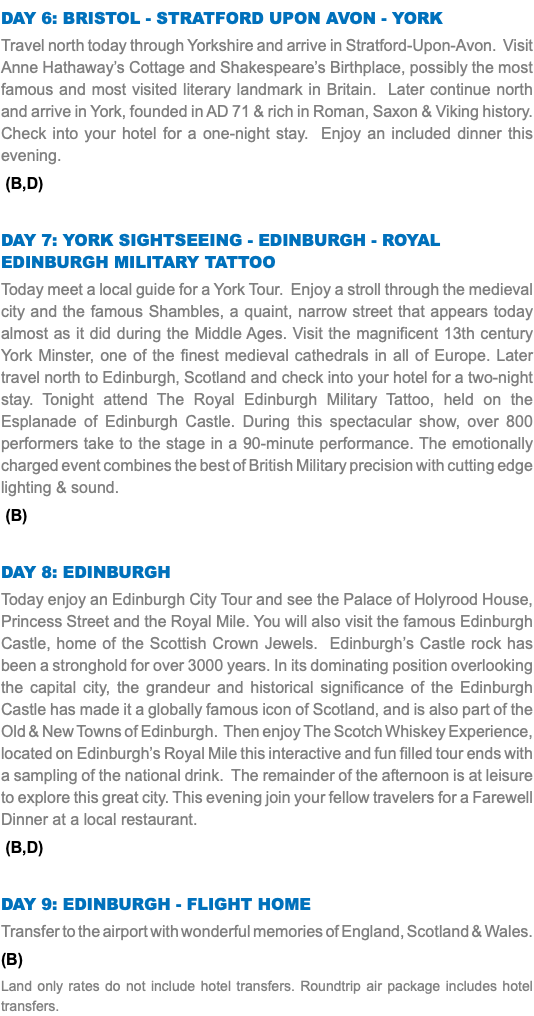 Day 6: Bristol - Stratford upon avon - york Travel north today through Yorkshire and arrive in Stratford-Upon-Avon. Visit Anne Hathaway’s Cottage and Shakespeare’s Birthplace, possibly the most famous and most visited literary landmark in Britain. Later continue north and arrive in York, founded in AD 71 & rich in Roman, Saxon & Viking history. Check into your hotel for a one-night stay. Enjoy an included dinner this evening. (B,D) Day 7: York Sightseeing - Edinburgh - royal Edinburgh military tattoo Today meet a local guide for a York Tour. Enjoy a stroll through the medieval city and the famous Shambles, a quaint, narrow street that appears today almost as it did during the Middle Ages. Visit the magnificent 13th century York Minster, one of the finest medieval cathedrals in all of Europe. Later travel north to Edinburgh, Scotland and check into your hotel for a two-night stay. Tonight attend The Royal Edinburgh Military Tattoo, held on the Esplanade of Edinburgh Castle. During this spectacular show, over 800 performers take to the stage in a 90-minute performance. The emotionally charged event combines the best of British Military precision with cutting edge lighting & sound. (B) Day 8: Edinburgh Today enjoy an Edinburgh City Tour and see the Palace of Holyrood House, Princess Street and the Royal Mile. You will also visit the famous Edinburgh Castle, home of the Scottish Crown Jewels. Edinburgh’s Castle rock has been a stronghold for over 3000 years. In its dominating position overlooking the capital city, the grandeur and historical significance of the Edinburgh Castle has made it a globally famous icon of Scotland, and is also part of the Old & New Towns of Edinburgh. Then enjoy The Scotch Whiskey Experience, located on Edinburgh’s Royal Mile this interactive and fun filled tour ends with a sampling of the national drink. The remainder of the afternoon is at leisure to explore this great city. This evening join your fellow travelers for a Farewell Dinner at a local restaurant. (B,D) Day 9: Edinburgh - Flight Home Transfer to the airport with wonderful memories of England, Scotland & Wales. (B) Land only rates do not include hotel transfers. Roundtrip air package includes hotel transfers.