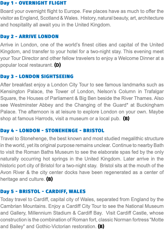 Day 1 - Overnight Flight Board your overnight flight to Europe. Few places have as much to offer the visitor as England, Scotland & Wales. History, natural beauty, art, architecture and hospitality all await you in the United Kingdom. Day 2 - ARRIVE LONDON Arrive in London, one of the world’s finest cities and capital of the United Kingdom, and transfer to your hotel for a two-night stay. This evening meet your Tour Director and other fellow travelers to enjoy a Welcome Dinner at a popular local restaurant. (D) Day 3 - LONDON SIGHTSEEING After breakfast enjoy a London City Tour to see famous landmarks such as Kensington Palace, the Tower of London, Nelson’s Column in Trafalgar Square, the Houses of Parliament & Big Ben beside the River Thames. Also see Westminster Abbey and the Changing of the Guard* at Buckingham Palace. The afternoon is at leisure to explore London on your own. Maybe shop at famous Harrods, visit a museum or a local pub. (B) Day 4 - LONDON - STONEHENGE - BRISTOL Travel to Stonehenge, the best known and most studied megalithic structure in the world, yet its original purpose remains unclear. Continue to nearby Bath to visit the Roman Baths Museum to see the elaborate spas fed by the only naturally occurring hot springs in the United Kingdom. Later arrive in the historic port city of Bristol for a two-night stay. Bristol sits at the mouth of the Avon River & the city center docks have been regenerated as a center of heritage and culture. (B) Day 5 - BRISTOL - CARDIFF, WALES Today travel to Cardiff, capital city of Wales, separated from England by the Cambrian Mountains. Enjoy a Cardiff City Tour to see the National Museum and Gallery, Millennium Stadium & Cardiff Bay. Visit Cardiff Castle, whose construction is the combination of Roman fort, classic Norman fortress “Motte and Bailey“ and Gothic-Victorian restoration. (B)