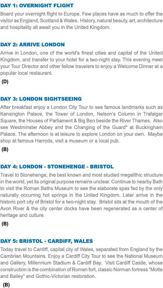 DAY 1: Overnight Flight Board your overnight flight to Europe. Few places have as much to offer the visitor as England, Scotland & Wales. History, natural beauty, art, architecture and hospitality all await you in the United Kingdom. Day 2: Arrive london Arrive in London, one of the world’s finest cities and capital of the United Kingdom, and transfer to your hotel for a two-night stay. This evening meet your Tour Director and other fellow travelers to enjoy a Welcome Dinner at a popular local restaurant. (D) Day 3: london sightseeing After breakfast enjoy a London City Tour to see famous landmarks such as Kensington Palace, the Tower of London, Nelson’s Column in Trafalgar Square, the Houses of Parliament & Big Ben beside the River Thames. Also see Westminster Abbey and the Changing of the Guard* at Buckingham Palace. The afternoon is at leisure to explore London on your own. Maybe shop at famous Harrods, visit a museum or a local pub. (B) Day 4: london - Stonehenge - Bristol Travel to Stonehenge, the best known and most studied megalithic structure in the world, yet its original purpose remains unclear. Continue to nearby Bath to visit the Roman Baths Museum to see the elaborate spas fed by the only naturally occurring hot springs in the United Kingdom. Later arrive in the historic port city of Bristol for a two-night stay. Bristol sits at the mouth of the Avon River & the city center docks have been regenerated as a center of heritage and culture. (B) Day 5: Bristol - Cardiff, WALES Today travel to Cardiff, capital city of Wales, separated from England by the Cambrian Mountains. Enjoy a Cardiff City Tour to see the National Museum and Gallery, Millennium Stadium & Cardiff Bay. Visit Cardiff Castle, whose construction is the combination of Roman fort, classic Norman fortress “Motte and Bailey“ and Gothic-Victorian restoration. (B)