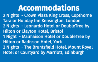Accommodations 2 Nights - Crown Plaza King Cross, Copthorne Tara or Holiday Inn Kensington, London 2 Nights - Leonardo Hotel or DoubleTree by Hilton or Clayton Hotel, Bristol 1 Night - Malmaison Hotel or DoubleTree by Hilton or Radisson Hotel, York 2 Nights - The Bruntsfield Hotel, Mount Royal Hotel or Courtyard by Marriott, Edinburgh 