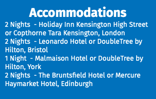 Accommodations 2 Nights - Holiday Inn Kensington High Street or Copthorne Tara Kensington, London 2 Nights - Leonardo Hotel or DoubleTree by Hilton, Bristol 1 Night - Malmaison Hotel or DoubleTree by Hilton, York 2 Nights - The Bruntsfield Hotel or Mercure Haymarket Hotel, Edinburgh