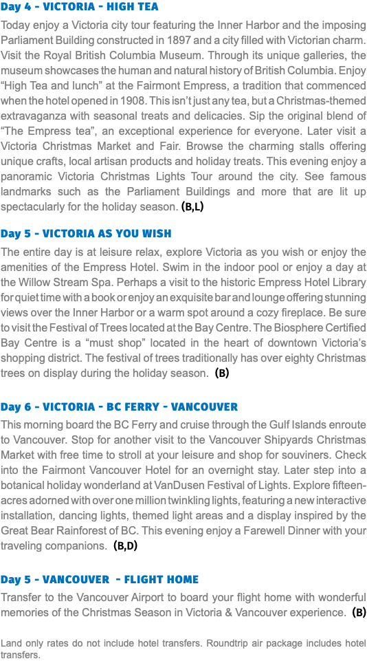 Day 4 - victoria - High Tea Today enjoy a Victoria city tour featuring the Inner Harbor and the imposing Parliament Building constructed in 1897 and a city filled with Victorian charm. Visit the Royal British Columbia Museum. Through its unique galleries, the museum showcases the human and natural history of British Columbia. Enjoy “High Tea and lunch” at the Fairmont Empress, a tradition that commenced when the hotel opened in 1908. This isn’t just any tea, but a Christmas-themed extravaganza with seasonal treats and delicacies. Sip the original blend of “The Empress tea”, an exceptional experience for everyone. Later visit a Victoria Christmas Market and Fair. Browse the charming stalls offering unique crafts, local artisan products and holiday treats. This evening enjoy a panoramic Victoria Christmas Lights Tour around the city. See famous landmarks such as the Parliament Buildings and more that are lit up spectacularly for the holiday season. (B,L) Day 5 - victoria as you wish The entire day is at leisure relax, explore Victoria as you wish or enjoy the amenities of the Empress Hotel. Swim in the indoor pool or enjoy a day at the Willow Stream Spa. Perhaps a visit to the historic Empress Hotel Library for quiet time with a book or enjoy an exquisite bar and lounge offering stunning views over the Inner Harbor or a warm spot around a cozy fireplace. Be sure to visit the Festival of Trees located at the Bay Centre. The Biosphere Certified Bay Centre is a “must shop” located in the heart of downtown Victoria’s shopping district. The festival of trees traditionally has over eighty Christmas trees on display during the holiday season. (B) Day 6 - victoria - BC Ferry - vancouver This morning board the BC Ferry and cruise through the Gulf Islands enroute to Vancouver. Stop for another visit to the Vancouver Shipyards Christmas Market with free time to stroll at your leisure and shop for souviners. Check into the Fairmont Vancouver Hotel for an overnight stay. Later step into a botanical holiday wonderland at VanDusen Festival of Lights. Explore fifteen-acres adorned with over one million twinkling lights, featuring a new interactive installation, dancing lights, themed light areas and a display inspired by the Great Bear Rainforest of BC. This evening enjoy a Farewell Dinner with your traveling companions. (B,D) Day 5 - vancouver - Flight HOME Transfer to the Vancouver Airport to board your flight home with wonderful memories of the Christmas Season in Victoria & Vancouver experience. (B) Land only rates do not include hotel transfers. Roundtrip air package includes hotel transfers.